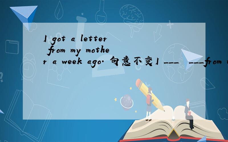 I got a letter from my mother a week ago. 句意不变I ___  ___from my mother a week ago.