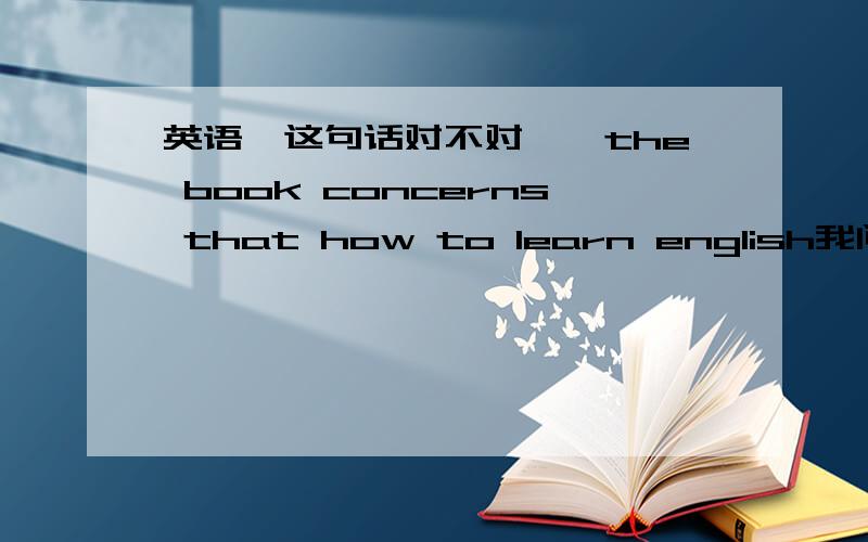 英语＜这句话对不对吖吖the book concerns that how to learn english我问的是这句话对不对!