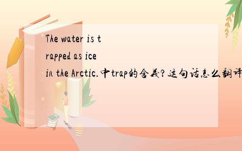The water is trapped as ice in the Arctic.中trap的含义?这句话怎么翻译?
