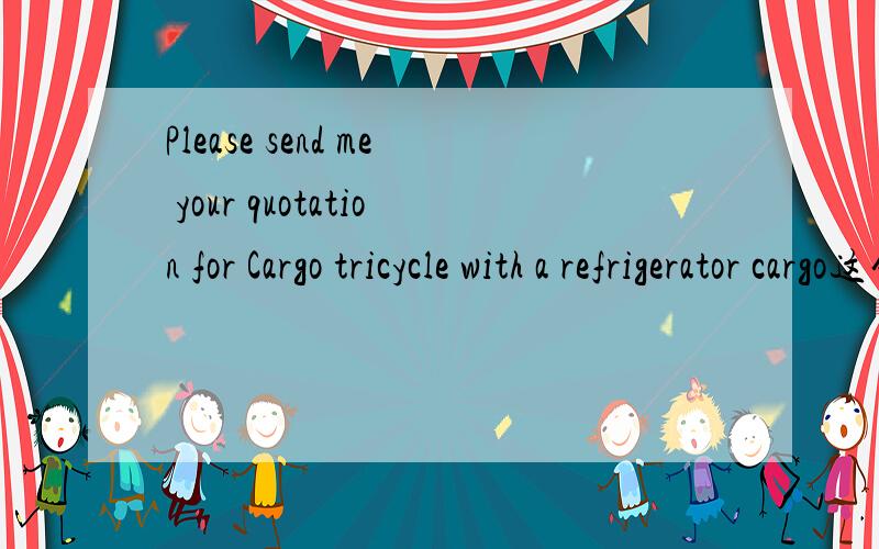 Please send me your quotation for Cargo tricycle with a refrigerator cargo这句话是什么意思?with a refrigerator refrigerator是不是还有其他意思?冰箱和三轮车实在是不沾边呀?而且我肯定这句话没有问冰箱的价格.