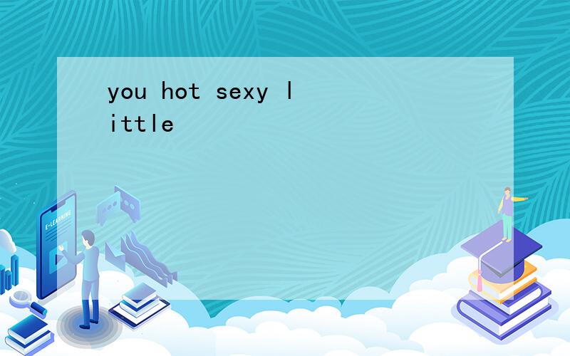 you hot sexy little