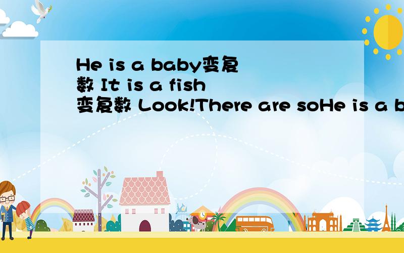 He is a baby变复数 It is a fish变复数 Look!There are soHe is a baby变复数It is a fish变复数Look!There are some geese变单数形式They are new pencil boxes变单数We can see eight birds on the tree变单数She is a doctor变复数