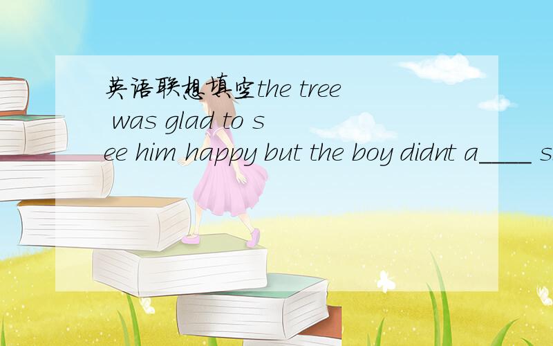 英语联想填空the tree was glad to see him happy but the boy didnt a____ since then.故事大约是树想看到男孩开心,帮了男孩很多事情,在帮过以后__上面英文句____ ,男孩又有困难,树用生命帮了他