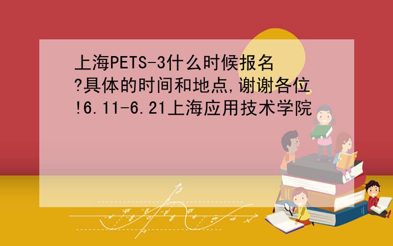 上海PETS-3什么时候报名?具体的时间和地点,谢谢各位!6.11-6.21上海应用技术学院