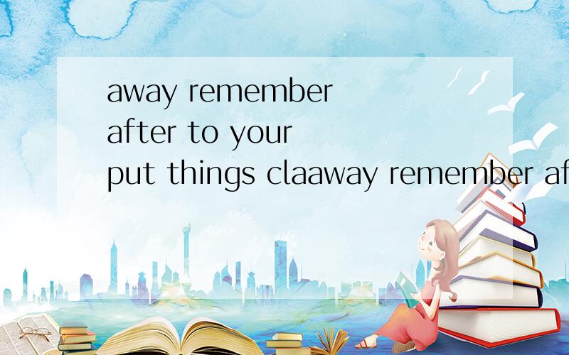 away remember after to your put things claaway remember after to your put things class .(连词成句)