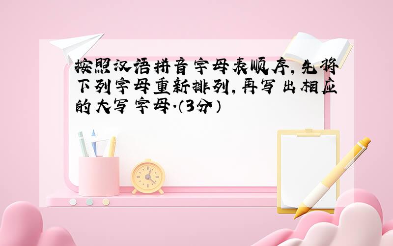 按照汉语拼音字母表顺序,先将下列字母重新排列,再写出相应的大写字母.（3分）