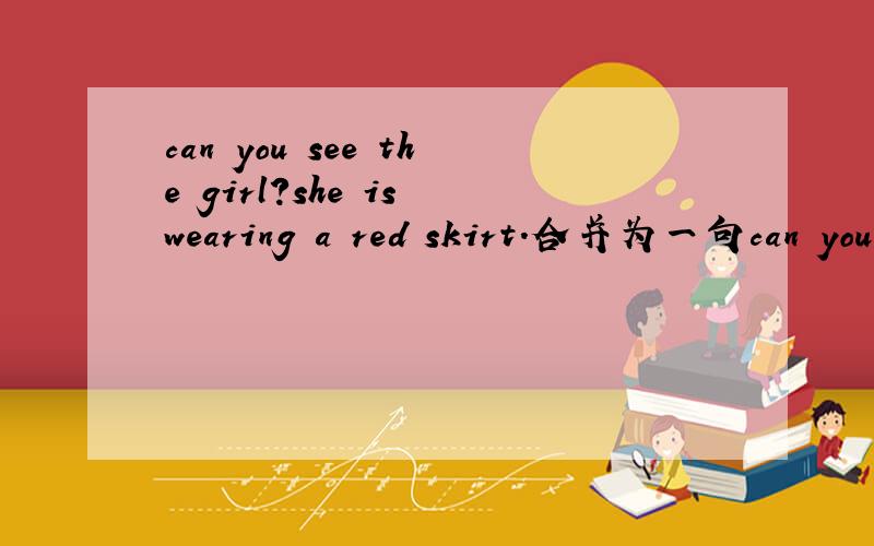 can you see the girl?she is wearing a red skirt.合并为一句can you see the girl ____ ____ wearing a red skirt
