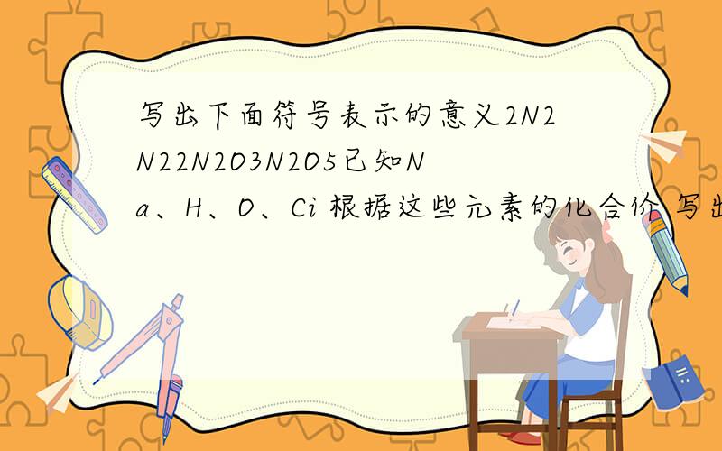 写出下面符号表示的意义2N2N22N2O3N2O5已知Na、H、O、Ci 根据这些元素的化合价 写出他们之间形成的各二元化合物