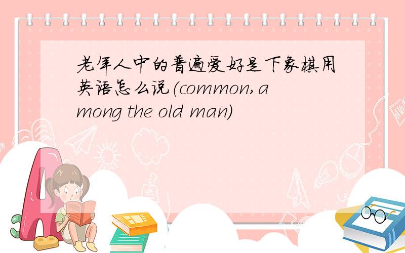 老年人中的普遍爱好是下象棋用英语怎么说（common,among the old man)