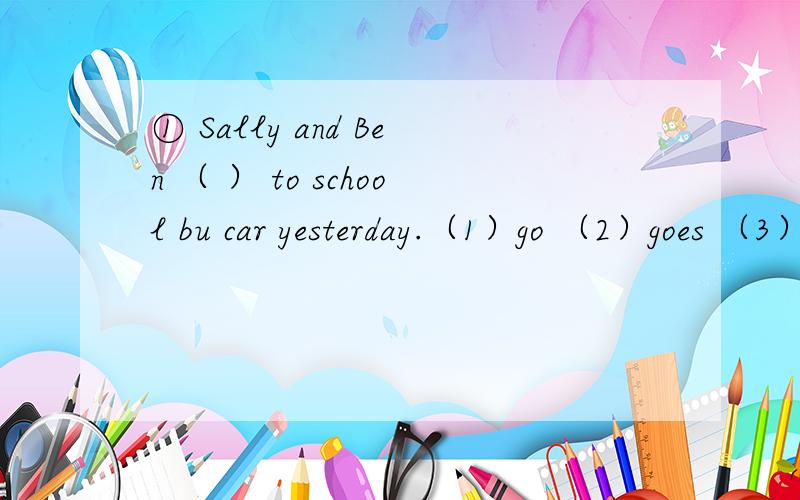 ① Sally and Ben （ ） to school bu car yesterday.（1）go （2）goes （3）went② （ ） you in the park just now?（1）Are （2）Were （3）Was
