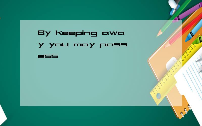 By keeping away you may possess