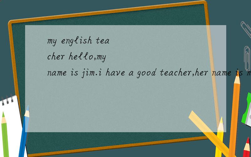 my english teacher hello,my name is jim.i have a good teacher,her name is miss jiang.she is my english teacher.she has twe big eyes and long hair.she is pretty and kind.she likes reading books and watching tv .this is my teacher.i like her 这里有