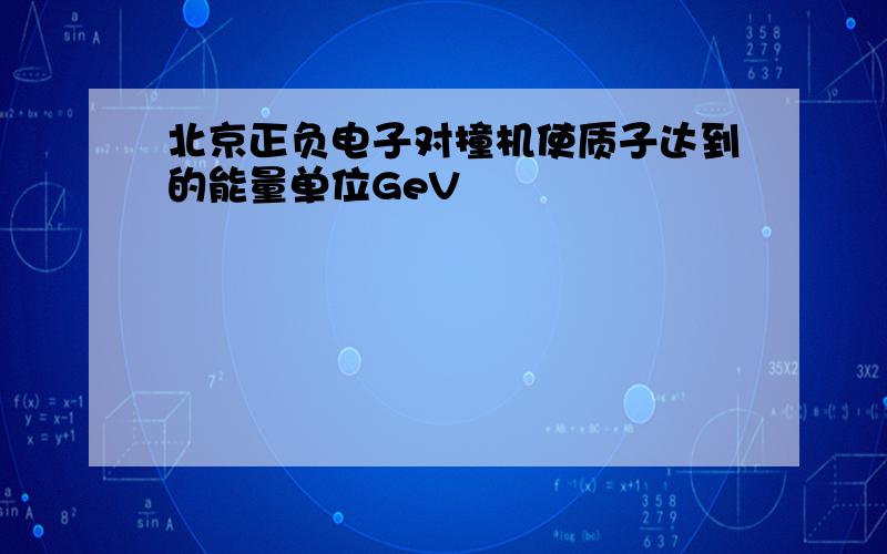 北京正负电子对撞机使质子达到的能量单位GeV