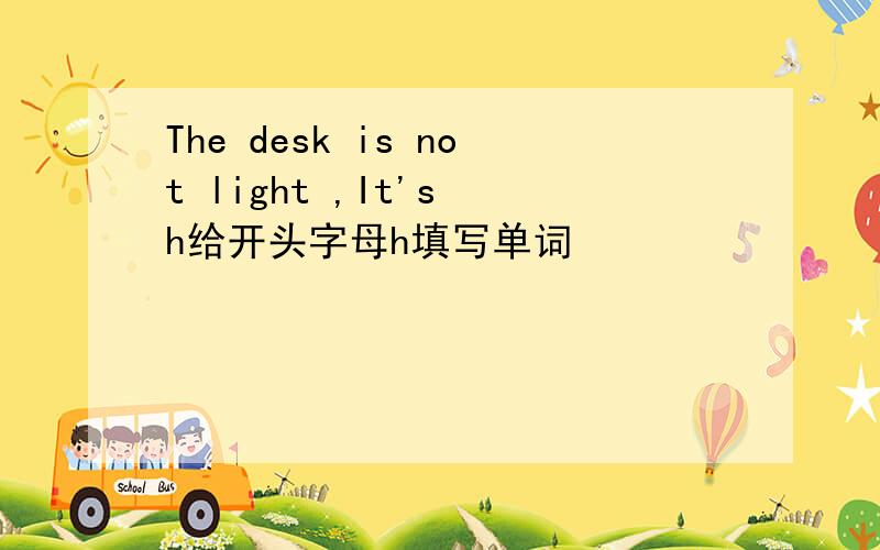 The desk is not light ,It's h给开头字母h填写单词