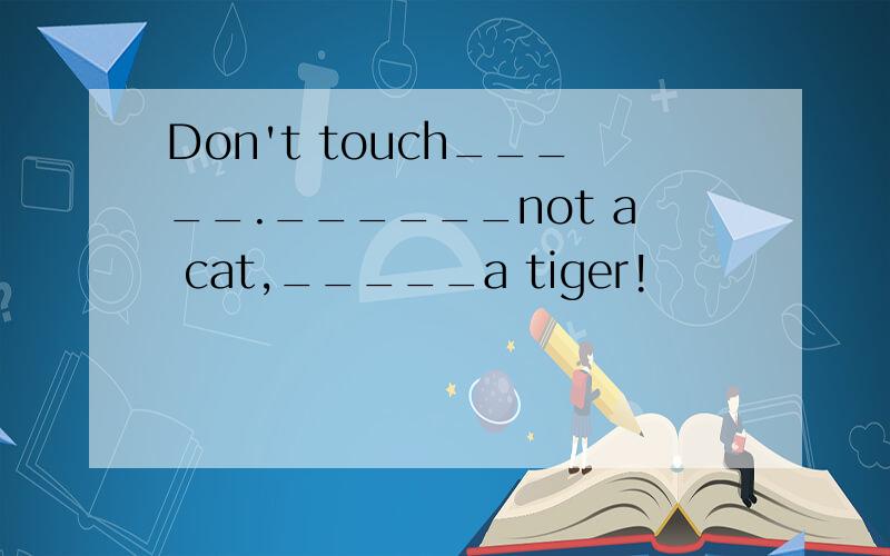 Don't touch_____.______not a cat,_____a tiger!