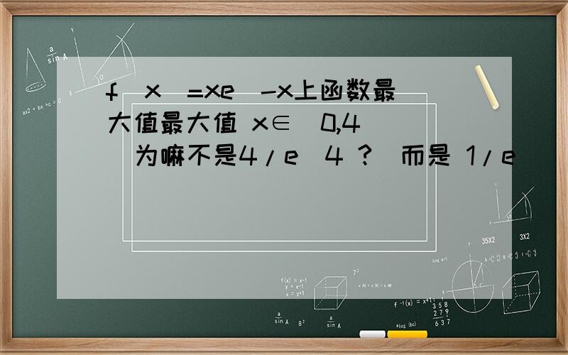 f(x)=xe^-x上函数最大值最大值 x∈[0,4]   为嘛不是4/e^4 ?  而是 1/e