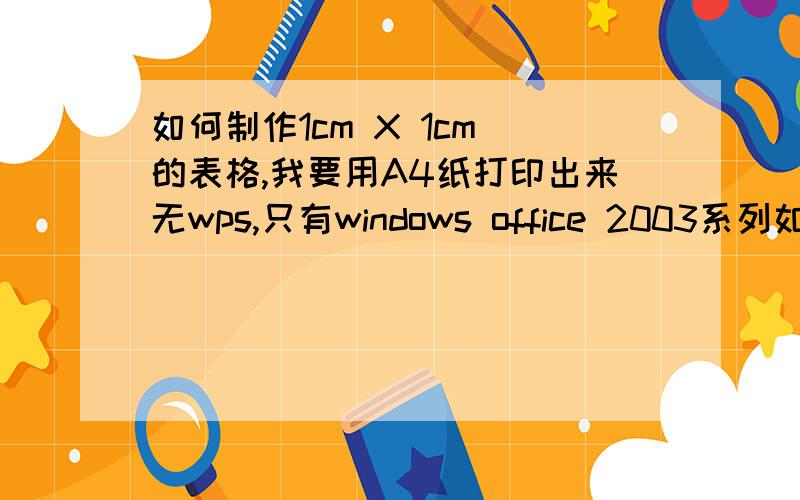 如何制作1cm X 1cm 的表格,我要用A4纸打印出来无wps,只有windows office 2003系列如需wps我可以下载要整个A4纸都是1X1cm²的格子