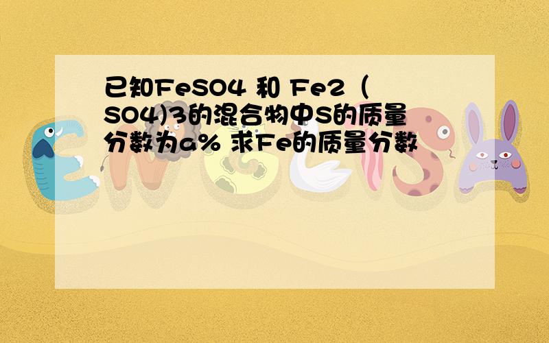 已知FeSO4 和 Fe2（SO4)3的混合物中S的质量分数为a% 求Fe的质量分数