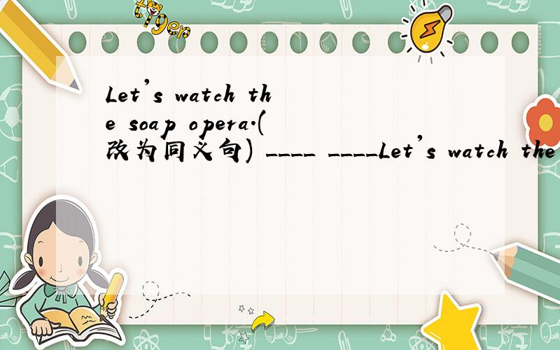 Let's watch the soap opera.(改为同义句) ____ ____Let's watch the soap opera.(改为同义句)____ ____ ____ the soap opera.