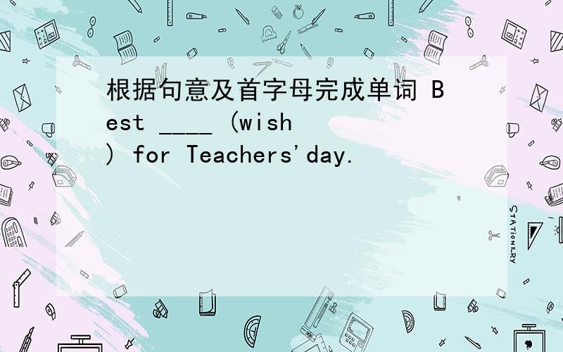根据句意及首字母完成单词 Best ____ (wish) for Teachers'day.