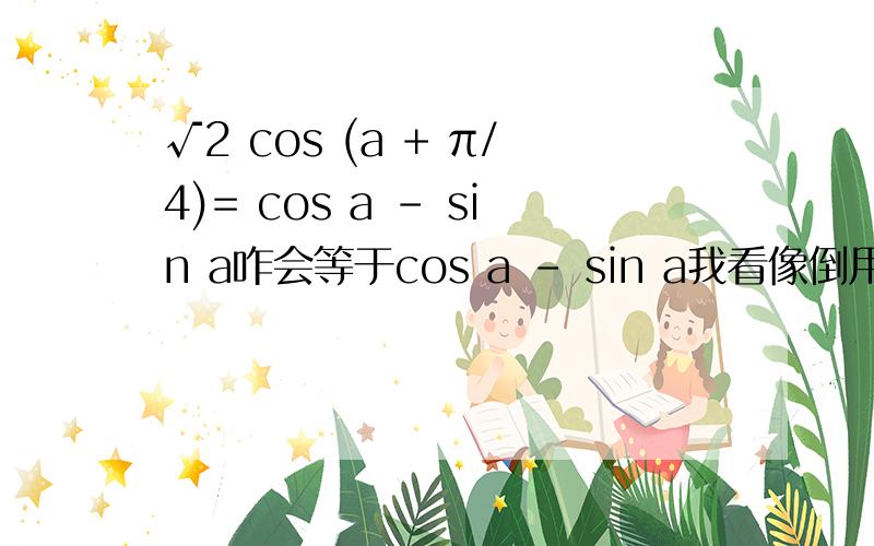 √2 cos (a + π/4)= cos a - sin a咋会等于cos a - sin a我看像倒用的辅助角公式可是这根号2后面是cos不是sin请写出这用的什么公式