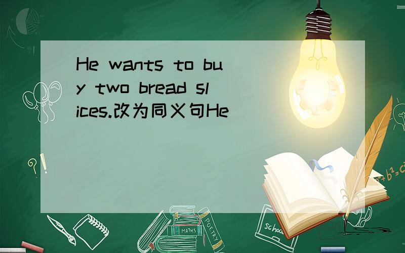 He wants to buy two bread slices.改为同义句He ____ ____ to buy two _____ ____ bread.