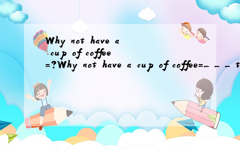 Why not have a cup of coffee=?Why not have a cup of coffee=_ _ _ to have a cup of coffee