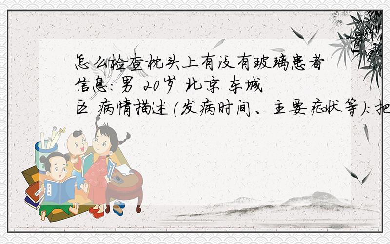 怎么检查枕头上有没有玻璃患者信息：男 20岁 北京 东城区 病情描述(发病时间、主要症状等)：把镜子弄碎了 会害怕在枕头上 后来早上起来脸上就有一个印一位是玻璃弄的!但没有结痂!怎么