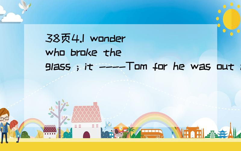 38页4.I wonder who broke the glass ; it ----Tom for he was out all day .A.couldn’t be B.was not C.must not be D.may not be为什么