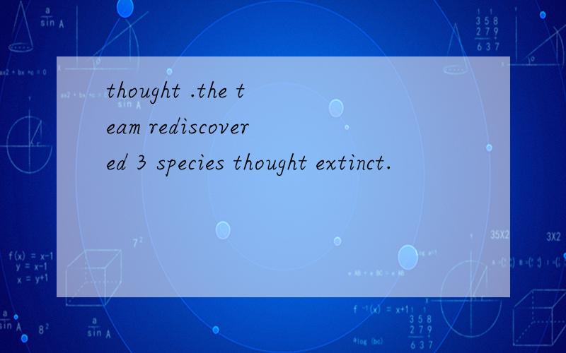thought .the team rediscovered 3 species thought extinct.