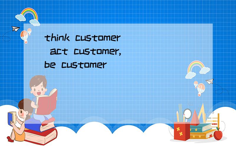 think customer act customer,be customer