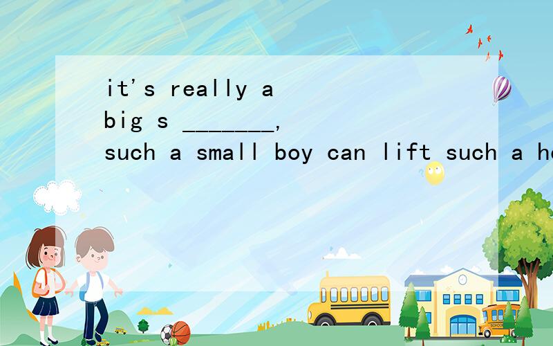 it's really a big s _______,such a small boy can lift such a heavy box