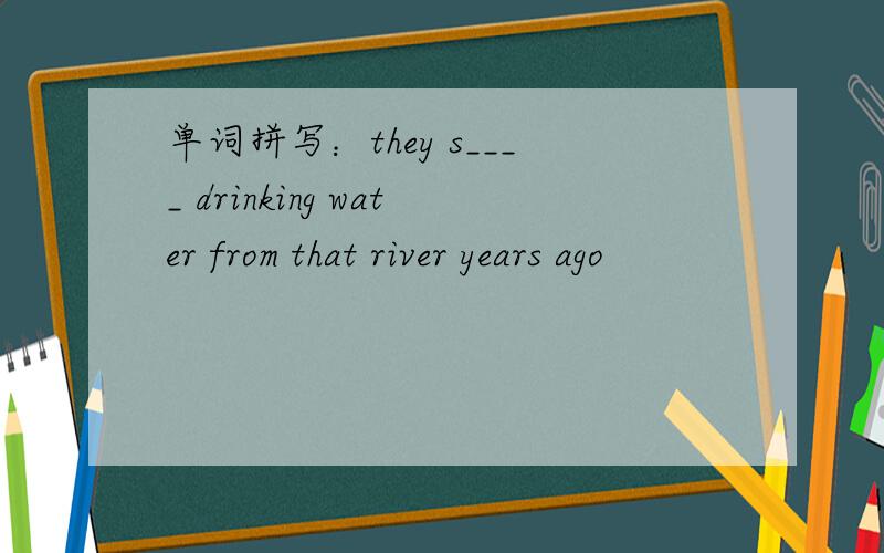 单词拼写：they s____ drinking water from that river years ago