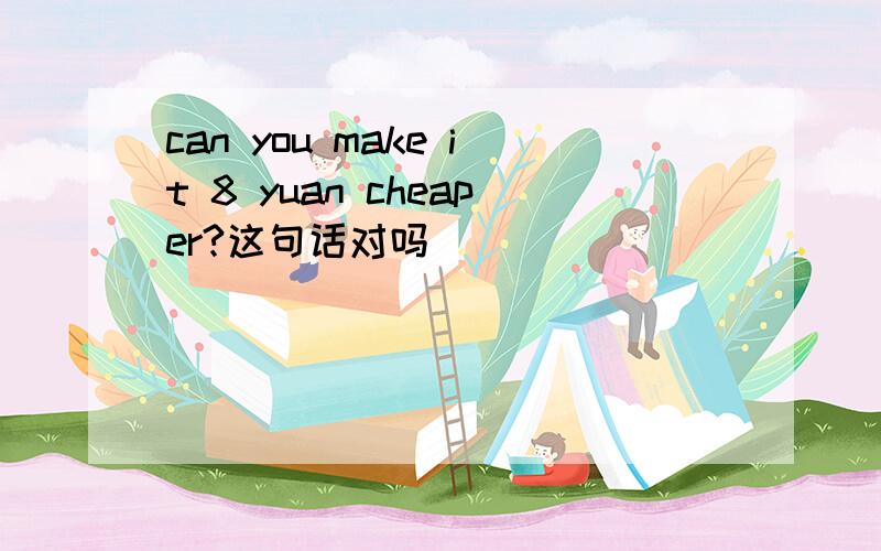 can you make it 8 yuan cheaper?这句话对吗