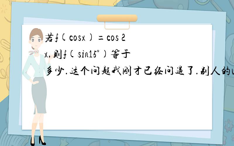 若f(cosx)=cos 2x,则f(sin15°)等于多少.这个问题我刚才已经问过了.别人的回答如下:令a=cosx则cos2x=2(cosx)^2-1=2a^2-1所以f(a)=2a^2-1当a=sin15时f(sin15)=2(sin15)^2-1=-[1-2(sin15)^2]=-cos(2*15)=-cos30=-√3/2可是则cos2x=2(c