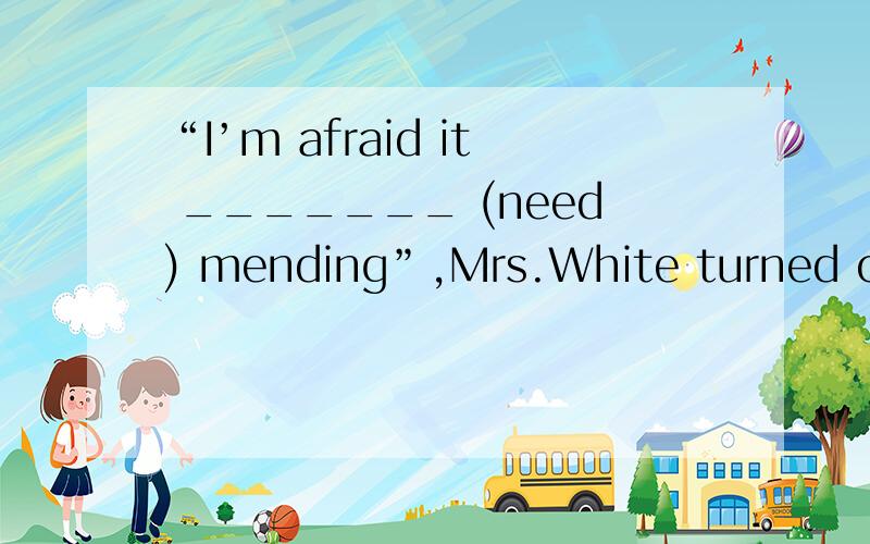 “I’m afraid it _______ (need) mending”,Mrs.White turned off the TV.