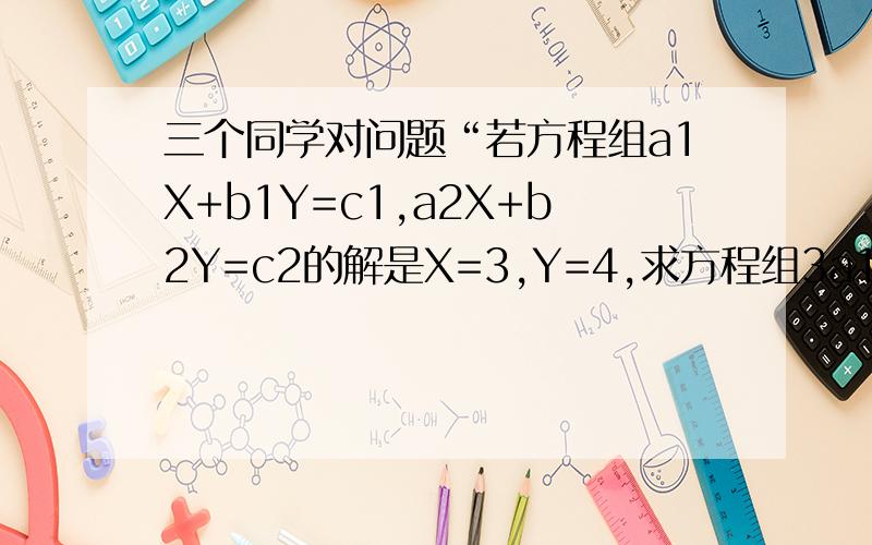 三个同学对问题“若方程组a1X+b1Y=c1,a2X+b2Y=c2的解是X=3,Y=4,求方程组3a1X+2b1Y=5c1,3a2X +2b2Y=5c2三个同学对问题“若方程组a1X+b1Y=c1,a2X+b2Y=c2的解是X=3,Y=4,求方程组3a1X+2b1Y=5c1,3a2X   +2b2Y=5c2,的解.”2a2Y=5c2,