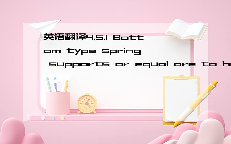 英语翻译4.5.1 Bottom type spring supports or equal are to have an installed height equal to the dimension as shown on Technical Date Sheet.In addition,with spring in 