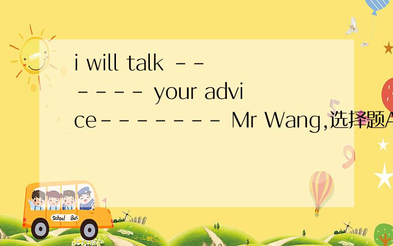 i will talk ------ your advice------- Mr Wang,选择题A、about,and            B、about,withC、with,to                  D、with,about