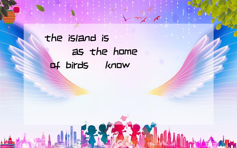 the island is ( )as the home of birds (know)