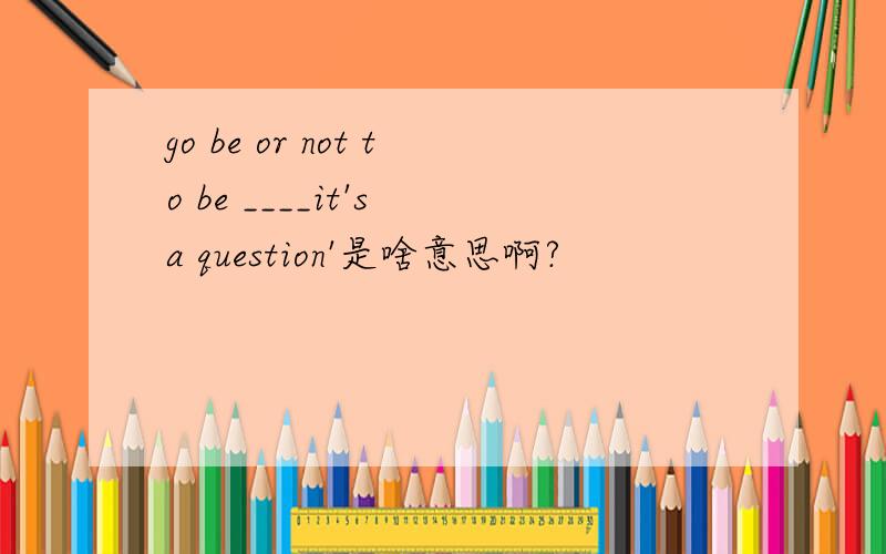 go be or not to be ____it's a question'是啥意思啊?