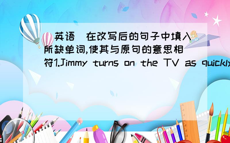 （英语）在改写后的句子中填入所缺单词,使其与原句的意思相符1.Jimmy turns on the TV as quickly as he can.Jimmy _____ _____ ______turn on the TV.2.What other places did you go to last year?_____ _____ did you go last year?3.I