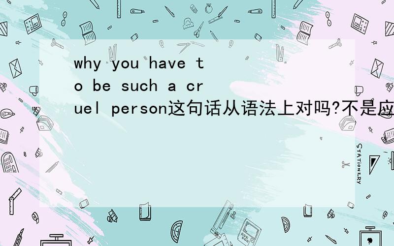 why you have to be such a cruel person这句话从语法上对吗?不是应该说why do you have to be such a cruel person或者why have you to be such a cruel person?