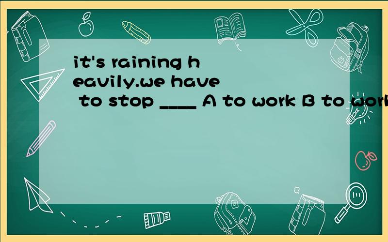 it's raining heavily.we have to stop ____ A to work B to working C work D working