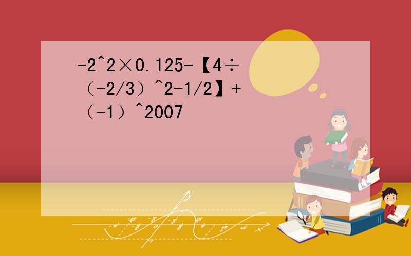 -2^2×0.125-【4÷（-2/3）^2-1/2】+（-1）^2007