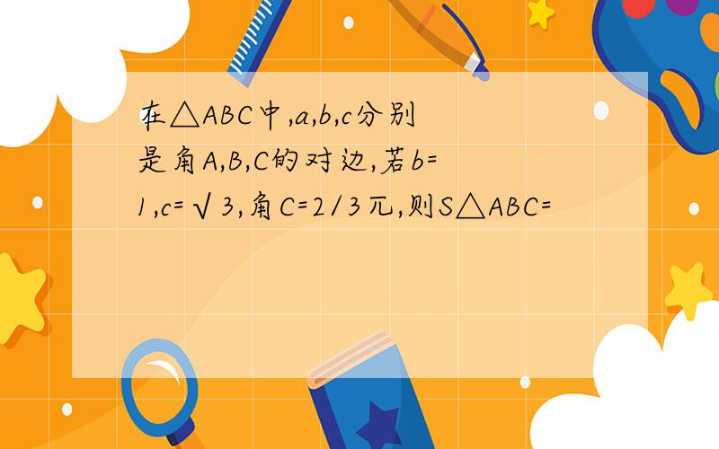 在△ABC中,a,b,c分别是角A,B,C的对边,若b=1,c=√3,角C=2/3兀,则S△ABC=