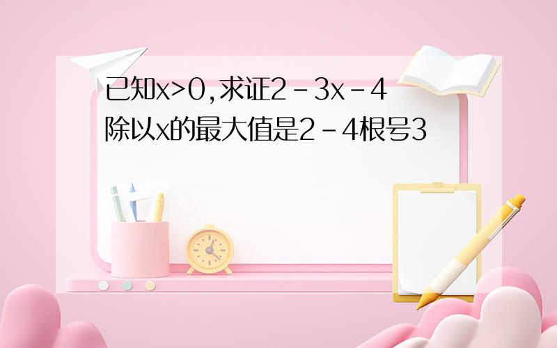 已知x>0,求证2-3x-4除以x的最大值是2-4根号3