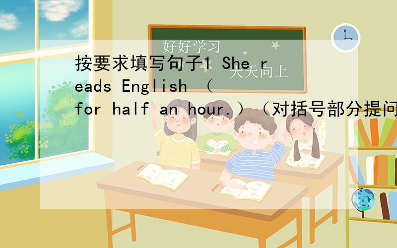 按要求填写句子1 She reads English （for half an hour.）（对括号部分提问）（）（）（）she（）English?2 Zhen Hui always walks to school.（改为同意句）Zhen Hui always goes to school （）（）3 She plays table tennis