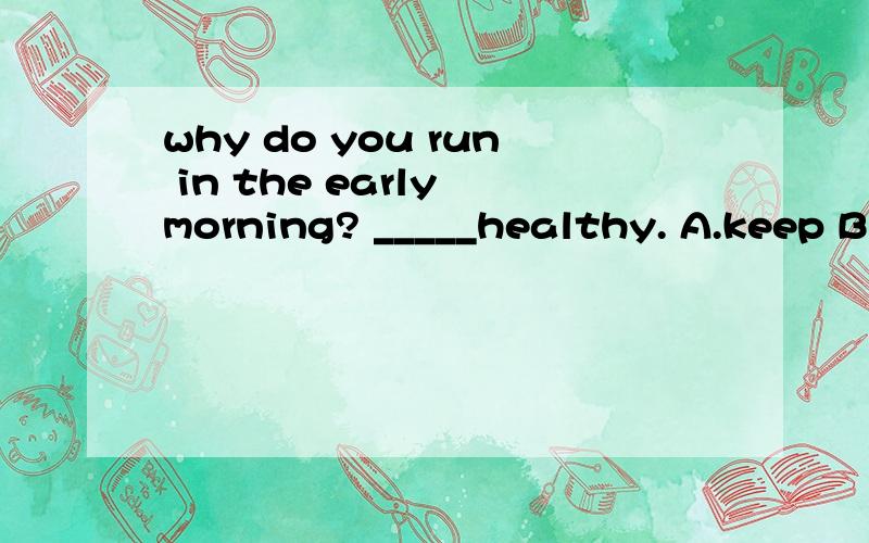 why do you run in the early morning? _____healthy. A.keep B.To keep C.Keeping S.Have kept