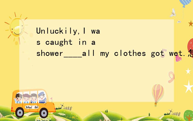 Unluckily,I was caught in a shower____all my clothes got wet.怎么填?